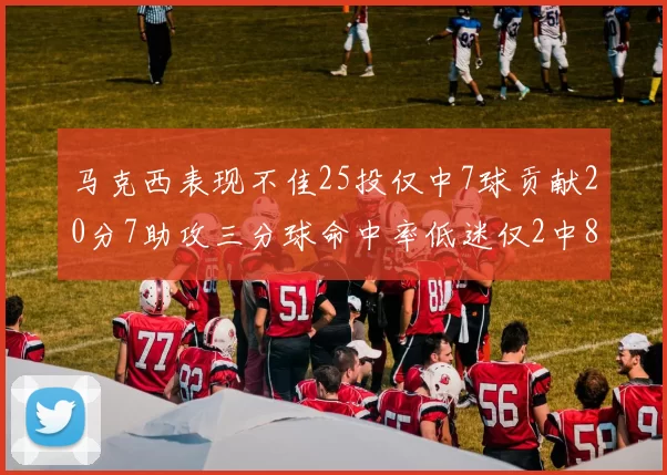 马克西表现不佳25投仅中7球贡献20分7助攻三分球命中率低迷仅2中8