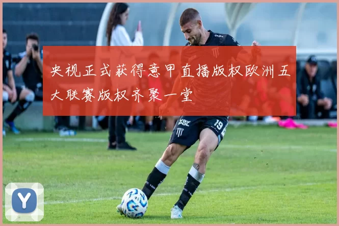 央视正式获得意甲直播版权欧洲五大联赛版权齐聚一堂