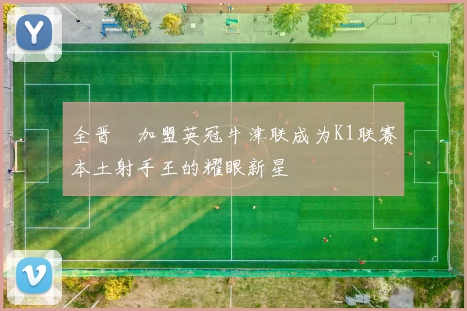 全晋旴加盟英冠牛津联成为K1联赛本土射手王的耀眼新星