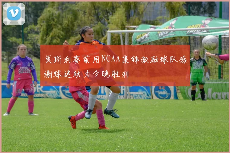 莫斯利赛前用NCAA集锦激励球队感谢球迷助力今晚胜利