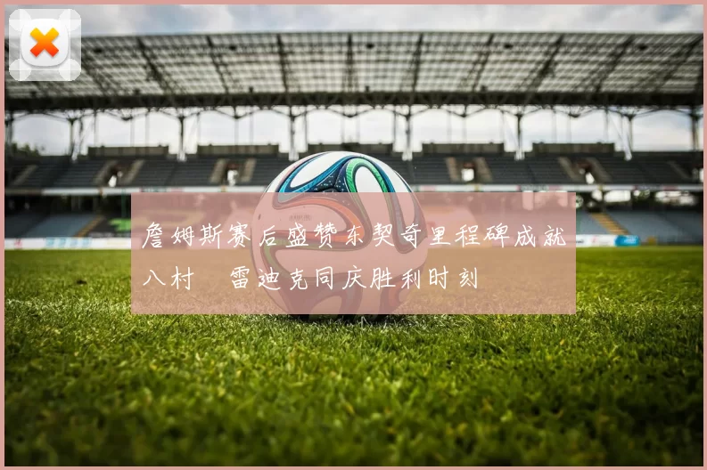 詹姆斯赛后盛赞东契奇里程碑成就八村塁雷迪克同庆胜利时刻