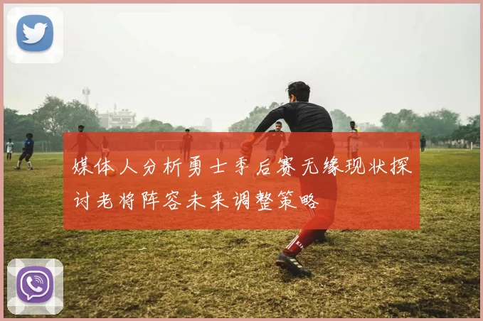 媒体人分析勇士季后赛无缘现状探讨老将阵容未来调整策略