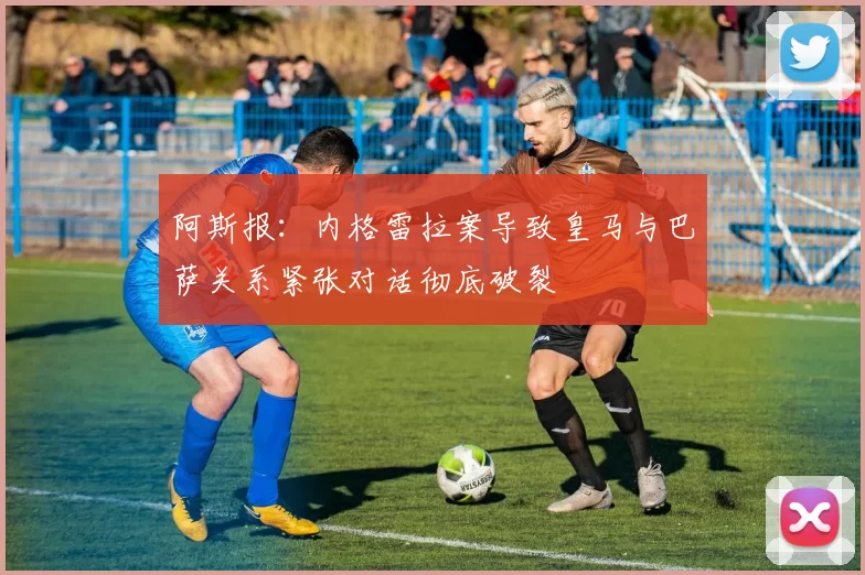 阿斯报：内格雷拉案导致皇马与巴萨关系紧张对话彻底破裂