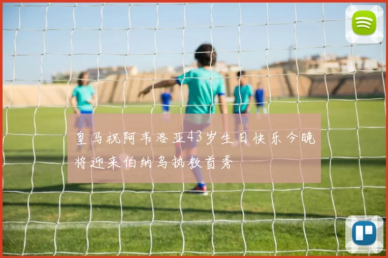 皇马祝阿韦洛亚43岁生日快乐今晚将迎来伯纳乌执教首秀