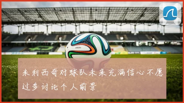 米利西奇对球队未来充满信心不愿过多讨论个人前景