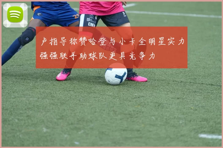 卢指导称赞哈登与小卡全明星实力强强联手助球队更具竞争力