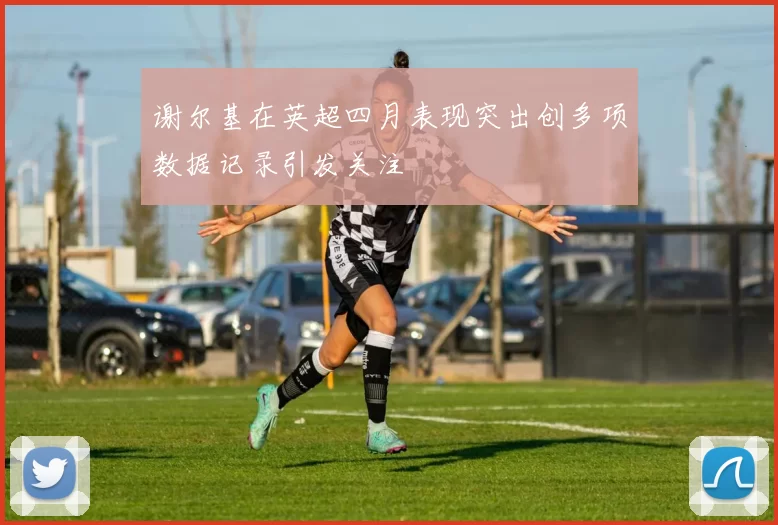 谢尔基在英超四月表现突出创多项数据记录引发关注