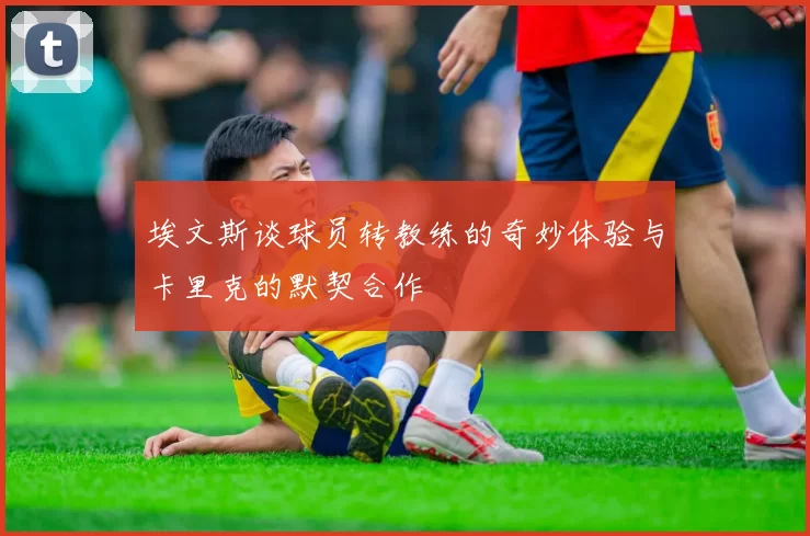 埃文斯谈球员转教练的奇妙体验与卡里克的默契合作