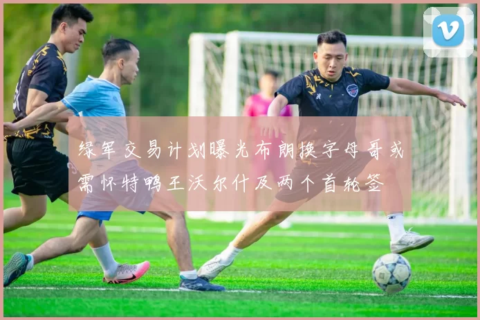 绿军交易计划曝光布朗换字母哥或需怀特鸭王沃尔什及两个首轮签