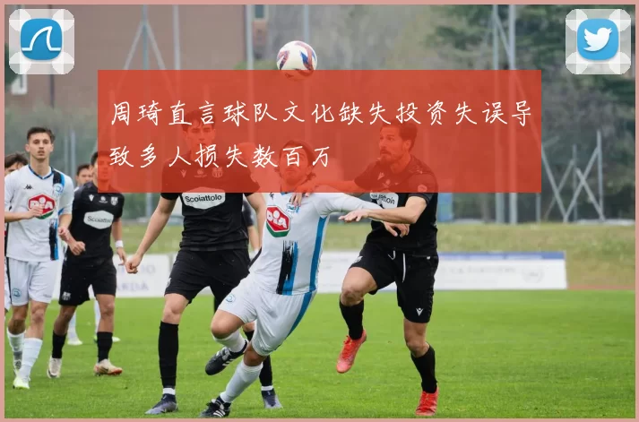 周琦直言球队文化缺失投资失误导致多人损失数百万
