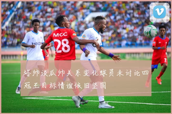 塔帅谈瓜帅关系变化球员未讨论四冠王目标情谊依旧坚固