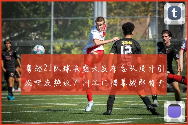 粤超21队球衣盛大发布各队设计引发吧友热议广州江门揭幕战即将开启