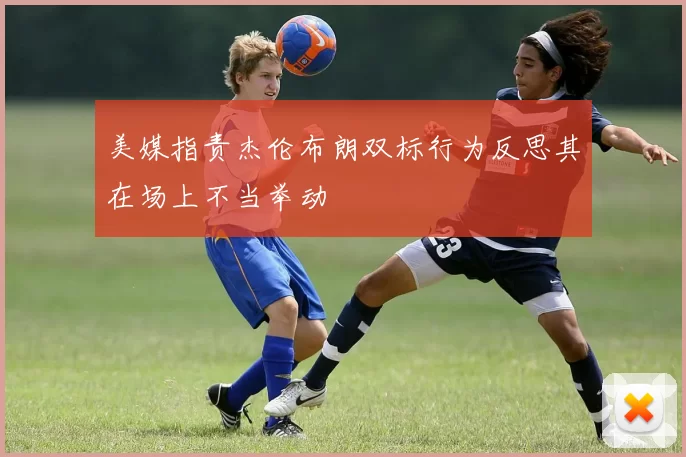 美媒指责杰伦布朗双标行为反思其在场上不当举动
