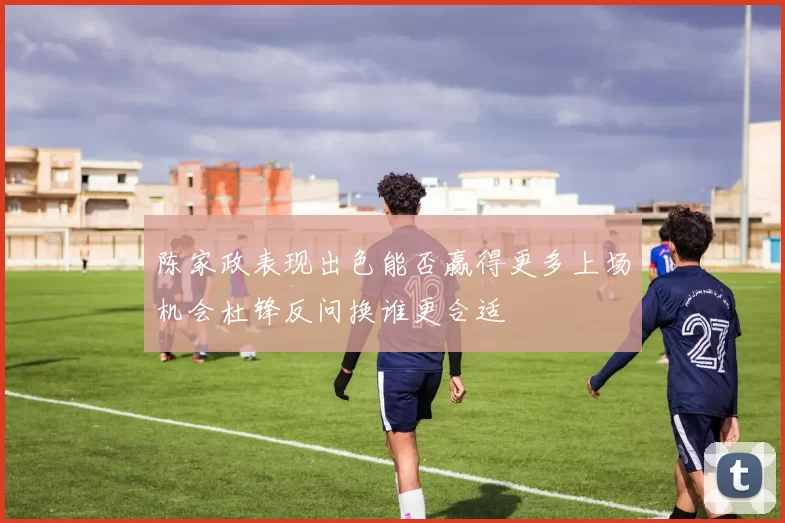 陈家政表现出色能否赢得更多上场机会杜锋反问换谁更合适